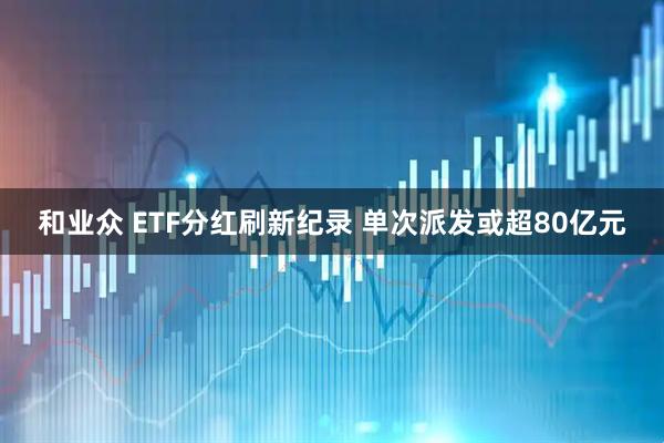 和业众 ETF分红刷新纪录 单次派发或超80亿元
