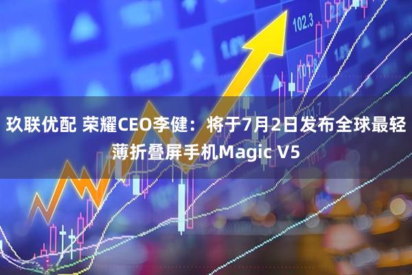 玖联优配 荣耀CEO李健：将于7月2日发布全球最轻薄折叠屏手机Magic V5