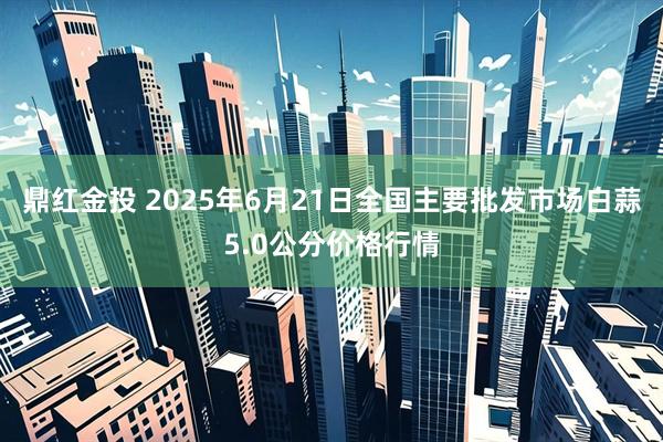 鼎红金投 2025年6月21日全国主要批发市场白蒜5.0公分价格行情