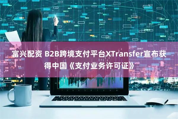 富兴配资 B2B跨境支付平台XTransfer宣布获得中国《支付业务许可证》