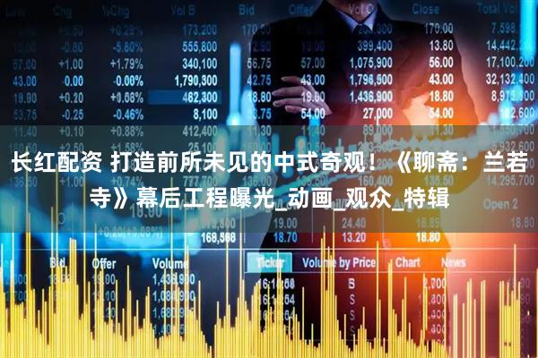 长红配资 打造前所未见的中式奇观！《聊斋：兰若寺》幕后工程曝光_动画_观众_特辑