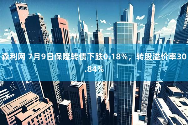 森利网 7月9日保隆转债下跌0.18%，转股溢价率30.84%