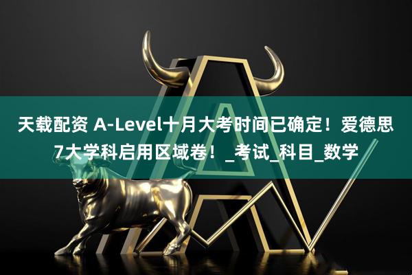 天载配资 A-Level十月大考时间已确定！爱德思7大学科启用区域卷！_考试_科目_数学