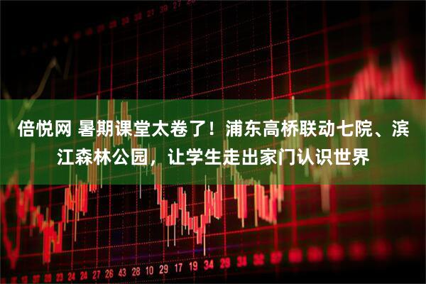 倍悦网 暑期课堂太卷了！浦东高桥联动七院、滨江森林公园，让学生走出家门认识世界