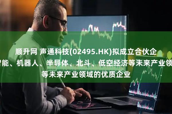 顺升网 声通科技(02495.HK)拟成立合伙企业 投资人工智能、机器人、半导体、北斗、低空经济等未来产业领域的优质企业