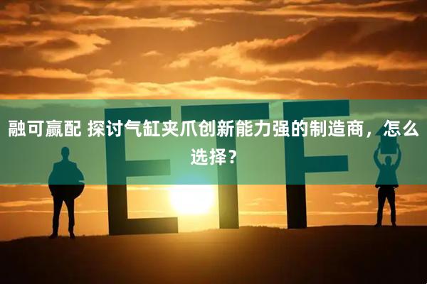 融可赢配 探讨气缸夹爪创新能力强的制造商，怎么选择？