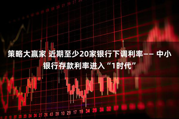 策略大赢家 近期至少20家银行下调利率—— 中小银行存款利率进入“1时代”