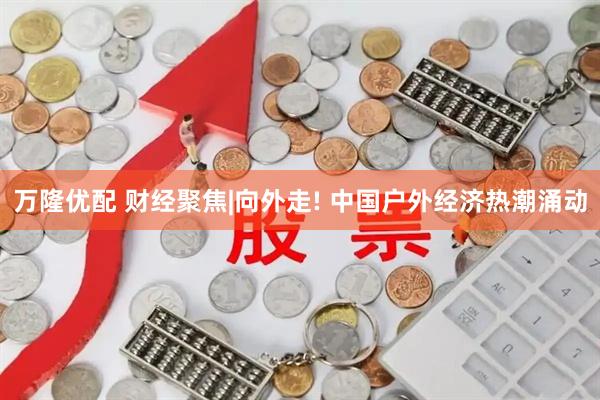 万隆优配 财经聚焦|向外走! 中国户外经济热潮涌动