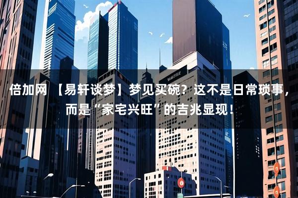 倍加网 【易轩谈梦】梦见买碗？这不是日常琐事，而是“家宅兴旺”的吉兆显现！