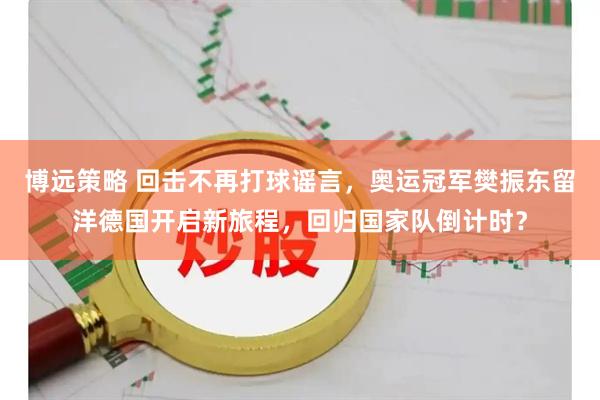 博远策略 回击不再打球谣言，奥运冠军樊振东留洋德国开启新旅程，回归国家队倒计时？